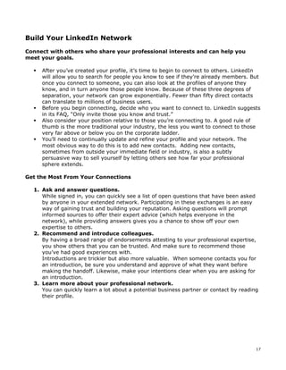 17 
Build Your LinkedIn Network 
Connect with others who share your professional interests and can help you 
meet your goals. 
ƒ After you’ve created your profile, it’s time to begin to connect to others. LinkedIn 
will allow you to search for people you know to see if they’re already members. But 
once you connect to someone, you can also look at the profiles of anyone they 
know, and in turn anyone those people know. Because of these three degrees of 
separation, your network can grow exponentially. Fewer than fifty direct contacts 
can translate to millions of business users. 
ƒ Before you begin connecting, decide who you want to connect to. LinkedIn suggests 
in its FAQ, “Only invite those you know and trust.” 
ƒ Also consider your position relative to those you’re connecting to. A good rule of 
thumb is the more traditional your industry, the less you want to connect to those 
very far above or below you on the corporate ladder. 
ƒ You’ll need to continually update and refine your profile and your network. The 
most obvious way to do this is to add new contacts. Adding new contacts, 
sometimes from outside your immediate field or industry, is also a subtly 
persuasive way to sell yourself by letting others see how far your professional 
sphere extends. 
Get the Most From Your Connections 
1. Ask and answer questions. 
While signed in, you can quickly see a list of open questions that have been asked 
by anyone in your extended network. Participating in these exchanges is an easy 
way of gaining trust and building your reputation. Asking questions will prompt 
informed sources to offer their expert advice (which helps everyone in the 
network), while providing answers gives you a chance to show off your own 
expertise to others. 
2. Recommend and introduce colleagues. 
By having a broad range of endorsements attesting to your professional expertise, 
you show others that you can be trusted. And make sure to recommend those 
you’ve had good experiences with. 
Introductions are trickier but also more valuable. When someone contacts you for 
an introduction, be sure you understand and approve of what they want before 
making the handoff. Likewise, make your intentions clear when you are asking for 
an introduction. 
3. Learn more about your professional network. 
You can quickly learn a lot about a potential business partner or contact by reading 
their profile. 
 