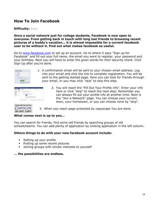 18 
How To Join Facebook 
Difficulty: Easy 
Once a social network just for college students, Facebook is now open to 
everyone. From getting back in touch with long lost friends to browsing recent 
pictures of a buddy's vacation... it is almost impossible for a current facebook 
user to be without it. Find out what makes facebook so useful. 
Go to www.facebook.com to set up an account. Go to where it says "Sign up for 
Facebook" and fill out your full name, the email you want to register, your password and 
your birthday. Next you will have to enter the given words for their security check. Click 
Sign Up after you're done. 
1. A confirmation email will be sent to your chosen email address. Log 
into your email and click the link to complete registration. You will be 
sent to the getting started page. Here you can look for friends through 
your email, or you may click "skip" to skip this step. 
2. You will reach the "Fill Out Your Profile info". Enter your info 
here or click "skip" to reach the next step. Remember you 
can always fill out your profile info at another time. Next is 
the "Join a Network" page. You can choose your current 
town, your hometown, or you can choose none by "skip". 
3. When you reach page protected by copyscape You are done. 
What comes next is up to you… 
You can search for friends, find some old friends by searching groups of old 
schools/teams. You can add plenty of application by clicking application in the left column. 
Others things to do with your new facebook account include: 
ƒ Setting up your profile 
ƒ Putting up some recent pictures 
ƒ Joining groups with similar interests to yourself 
… the possibilities are endless. 
 