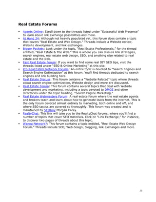 23 
Real Estate Forums 
ƒ Agents Online: Scroll down to the threads listed under “Successful Web Presence” 
to learn about link exchange possibilities and more. 
ƒ At Hand 24: Although not heavily populated yet, this forum does contain a topic 
that covers “Real Estate and Web Design.” Threads include a Website review, 
Website development, and link exchanges. 
ƒ Bigger Pockets: Look under the topic, “Real Estate Professionals,” for the thread 
entitled, “Real Estate & The Web.” This is where you can discuss link strategies, 
search engines, real estate web design, SEO, and anything else related to real 
estate and the web. 
ƒ Fast Real Estate Forum: If you want to find some real DIY SEO tips, visit the 
threads listed under “SEO & Online Marketing” at this site. 
ƒ Pro Real Estate Network Forums: An entire topic is devoted to “Search Engines and 
Search Engine Optimization” at this forum. You’ll find threads dedicated to search 
engines and link building here. 
ƒ Real Estate Discuss: This forum contains a “Website Related” topic where threads 
about search engine optimization, Website design and more are discussed. 
ƒ Real Estate Forum: This forum contains several topics that deal with Website 
development and marketing, including a topic devoted to DMOZ and other 
directories under the topic heading, “Search Engine Marketing.” 
ƒ Real Estate Webmasters Forum: A real estate forum where the real estate agents 
and brokers teach and learn about how to generate leads from the internet. This is 
the only forum devoted almost entirely to marketing, both online and off, and 
where SEO tactics are covered so thoroughly. This forum was created and is 
maintained by SEOGuy Morgan Carey. 
ƒ RealtyChat: This link will take you to the RealtyChat forums, where you’ll find a 
number of topics that cover SEO materials. Click on “Link Exchange,” for instance, 
to discover two pages of threads about this topic. 
ƒ Wanna Network?: This forum contains a topic entitled, “Real Estate Web Design 
Forum.” Threads include SEO, Web design, blogging, link exchanges and more. 
 