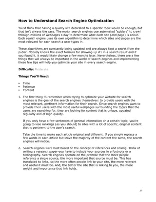 27 
How to Understand Search Engine Optimization 
You'd think that having a quality site dedicated to a specific topic would be enough, but 
that isn't always the case. The major search engines use automated "spiders" to crawl 
through millions of webpages a day to determine what each site (and page) is about. 
Each search engine uses its own algorithm to determine which sites and pages are the 
most relevant for each search a user types in. 
These algorithms are constantly being updated and are always kept a secret from the 
public. Nobody knows the exact formula for showing up #1 in a search result and if 
you found it, it would likely change a few months later. Nevertheless, there are a few 
things that will always be important in the world of search engines and implementing 
these few tips will help you optimize your site in every search engine. 
Difficulty: Moderate 
Things You’ll Need: 
ƒ Time 
ƒ Patience 
ƒ Content 
1. The first thing to remember when trying to optimize your website for search 
engines is the goal of the search engines themselves: to provide users with the 
most relevant, pertinent information for their search. Since search engines want to 
provide their users with the most useful webpages surrounding the topics that the 
users are searching for, they are looking for content that is unique, updated 
regularly and of high quality. 
If you only have a few sentences of general information on a certain topic, you're 
going to lose rankings (as you should) to sites with a lot of specific, original content 
that is pertinent to the user's search. 
Take the time to make each article original and different. If you simply replace a 
few words in each article but leave the majority of the content the same, the search 
engines will notice. 
2. Search engines were built based on the concept of references and linking. Think of 
writing a research paper-you have to include your sources in a footnote or a 
bibliography. Search engines operate on the premise that the more people 
reference a single source, the more important that source must be. This has 
translated to links, so the more often people link to your site, the more relevant 
and useful it must be. And, the better the site that is linking to you, the more 
weight and importance that link holds. 
 
