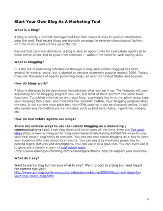 6 
Start Your Own Blog As A Marketing Tool 
What is a blog? 
A blog is simply a content-management tool that makes it easy to publish information 
onto the web. Real estate blogs are typically arranged in reverse-chronological fashion, 
with the most recent entries up at the top. 
Beyond that technical definition, a blog is also an opportunity for real estate agents to be 
more active online and to grow their websites -- without the need for web coding skills. 
What is blogging? 
It is the act of publishing information through a blog. Real estate blogging has been 
around for several years, but it started to become extremely popular around 2006. Today, 
there are thousands of agents publishing blogs, all over the United States and beyond. 
How do blogs work? 
A blog is designed to be operational immediately after you set it up. The features will vary 
depending on the blogging program you use, but most of them perform the same basic 
functions. To publish information onto your blog, you simply log in to the admin area, type 
your message into a box, and then click the "publish" button. Your blogging program does 
the rest. It will convert your plain text into HTML code so it can be displayed online. It will 
also render any formatting you've included, such as bold text, italics, hyperlinks, images, 
etc. 
How do real estate agents use blogs? 
There are endless ways to use real estate blogging as a marketing / 
communications tool. I see new ideas and techniques all the time. Here are five good 
ideas (http://www.armingyourfarming.com/realestatemarketing/2008/07/5-ways-to-use-your- 
real-estate-blog.html) to consider. You can use real estate blogging as a way to keep 
your audience informed about local events. You can use it to showcase properties by 
posting digital pictures and descriptions. You can use it as a Q&A tool. You can even use it 
to generate a steady stream of real estate leads 
(http://www.armingyourfarming.com/knowledge/article57.php) to support your business. 
What do I say? 
Want to start a blog but not sure what to say? Want to post to a blog but need ideas? 
For content tips visit: 
http://www.armingyourfarming.com/realestatemarketing/2008/09/content-ideas-for-your- 
real-estate-blog.html 
 