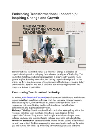 Embracing Transformational Leadership:
Inspiring Change and Growth
Transformational leadership stands as a beacon of change in the realm of
organizational dynamics, reshaping the traditional paradigms of leadership. This
leadership style transcends mere management; it inspires individuals to reach
greater heights, fostering innovation, and driving organizational growth. In this
article, we delve into the essence of transformational leadership, exploring its key
characteristics, benefits, and how it cultivates a culture of empowerment and
progress within an organization.
Understanding Transformational Leadership:
At its core, transformational leadership revolves around the ability to motivate and
inspire individuals to achieve collective goals that transcend personal interests.
This leadership style, first introduced by James MacGregor Burns in 1978,
emphasizes visionary thinking, intellectual stimulation, individualized
consideration, and inspirational motivation.
Visionary Thinking: Transformational leaders articulate a compelling vision that
resonates with their team members, providing a clear direction for the
organization’s future. They possess the foresight to anticipate changes in the
industry landscape and inspire others to embrace innovation and adaptability.
Intellectual Stimulation: Transformational leaders foster a culture of intellectual
curiosity and critical thinking, encouraging team members to challenge the status
quo and explore new ideas. By promoting a free exchange of ideas and open
 