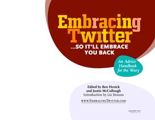 ...SO IT’LL EMBRACE 
YOU BACK 
An Advice 
Handbook 
for the Wary 
Edited by Ben Henick 
and Justin McCullough 
Introduction by Liz Strauss 
www.EmbracingTwitter.com 
january 2011 
version 1.0 
 