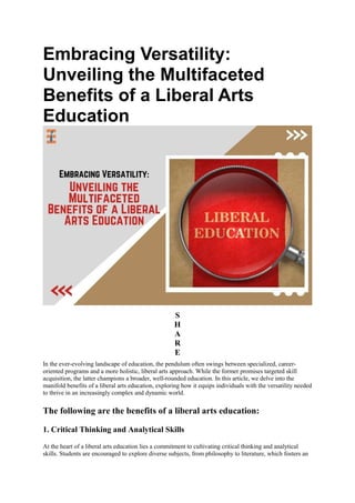 Embracing Versatility:
Unveiling the Multifaceted
Benefits of a Liberal Arts
Education
S
H
A
R
E
In the ever-evolving landscape of education, the pendulum often swings between specialized, career-
oriented programs and a more holistic, liberal arts approach. While the former promises targeted skill
acquisition, the latter champions a broader, well-rounded education. In this article, we delve into the
manifold benefits of a liberal arts education, exploring how it equips individuals with the versatility needed
to thrive in an increasingly complex and dynamic world.
The following are the benefits of a liberal arts education:
1. Critical Thinking and Analytical Skills
At the heart of a liberal arts education lies a commitment to cultivating critical thinking and analytical
skills. Students are encouraged to explore diverse subjects, from philosophy to literature, which fosters an
 