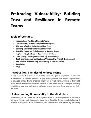 Embracing Vulnerability: Building
Trust and Resilience in Remote
Teams
Table of Contents
 Introduction: The Rise of Remote Teams
 Understanding Vulnerability in the Workplace
 The Role of Vulnerability in Building Trust
 Building Resilience Through Vulnerability
 ScaleUp: Enhancing Collaboration in Remote Teams
 Implementing ScaleUp in Remote Team Settings
 Overcoming Challenges in Embracing Vulnerability
 Tools and Strategies for Creating a Vulnerability-Friendly Environment
 The Benefits of Embracing Vulnerability in Remote Teams
 Conclusion
 FAQs
Introduction: The Rise of Remote Teams
In recent years, the concept of remote work has gained significant momentum.
Advancements in technology and changing work dynamics have allowed organizations
to embrace remote teams, enabling employees to work from anywhere in the world.
While remote work offers numerous benefits, it also poses unique challenges, including
establishing trust and maintaining resilience among team members who are physically
distanced.
Understanding Vulnerability in the Workplace
Vulnerability, in the context of the workplace, refers to the willingness of individuals to
be open, honest, and transparent about their thoughts, feelings, and challenges. It
involves sharing one's fears, weaknesses, and uncertainties with others. By embracing
 