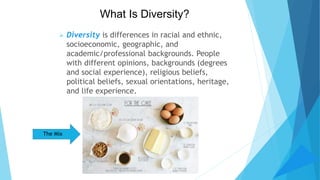 What Is Diversity?
 Diversity is differences in racial and ethnic,
socioeconomic, geographic, and
academic/professional backgrounds. People
with different opinions, backgrounds (degrees
and social experience), religious beliefs,
political beliefs, sexual orientations, heritage,
and life experience.
The Mix
 