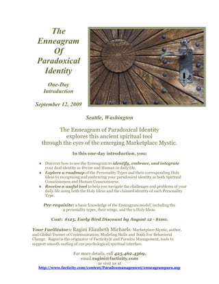 The
  Enneagram
      Of
  Paradoxical
    Identity
        One-Day
      Introduction

 September 12, 2009

                              Seattle, Washington

           The Enneagram of Paradoxical Identity
              explores this ancient spiritual tool
     through the eyes of the emerging Marketplace Mystic.
                      In this one-day introduction, you:

    Discover how to use the Enneagram to identify, embrace, and integrate
     your dual identity as Divine and Human in daily life.
    Explore a roadmap of the Personality Types and their corresponding Holy
     Ideas to recognizing and embracing your paradoxical identity as both Spiritual
     Consciousness and Human Consciousness.
    Receive a useful tool to help you navigate the challenges and problems of your
     daily life using both the Holy Ideas and the claimed identity of each Personality
     Type.

      Pre-requisite: a basic knowledge of the Enneagram model, including the
                 9 personality types, their wings, and the 9 Holy Ideas.

          Cost: $125. Early Bird Discount by August 12 - $100.

Your Facilitator:: Ragini Elizabeth Michaels: Marketplace Mystic, author,
and Global Trainer of Communication, Modeling Skills and Tools For Behavioral
Change. Ragini is the originator of Facticity® and Paradox Management, tools to
support smooth surfing of our psychological/spiritual interface.

                       For more details, call 425.462.4369,
                           email ragini@facticity.com
                                   or visit us at
   http://www.facticity.com/content/Paradoxmanagement/enneagrampara.asp
 