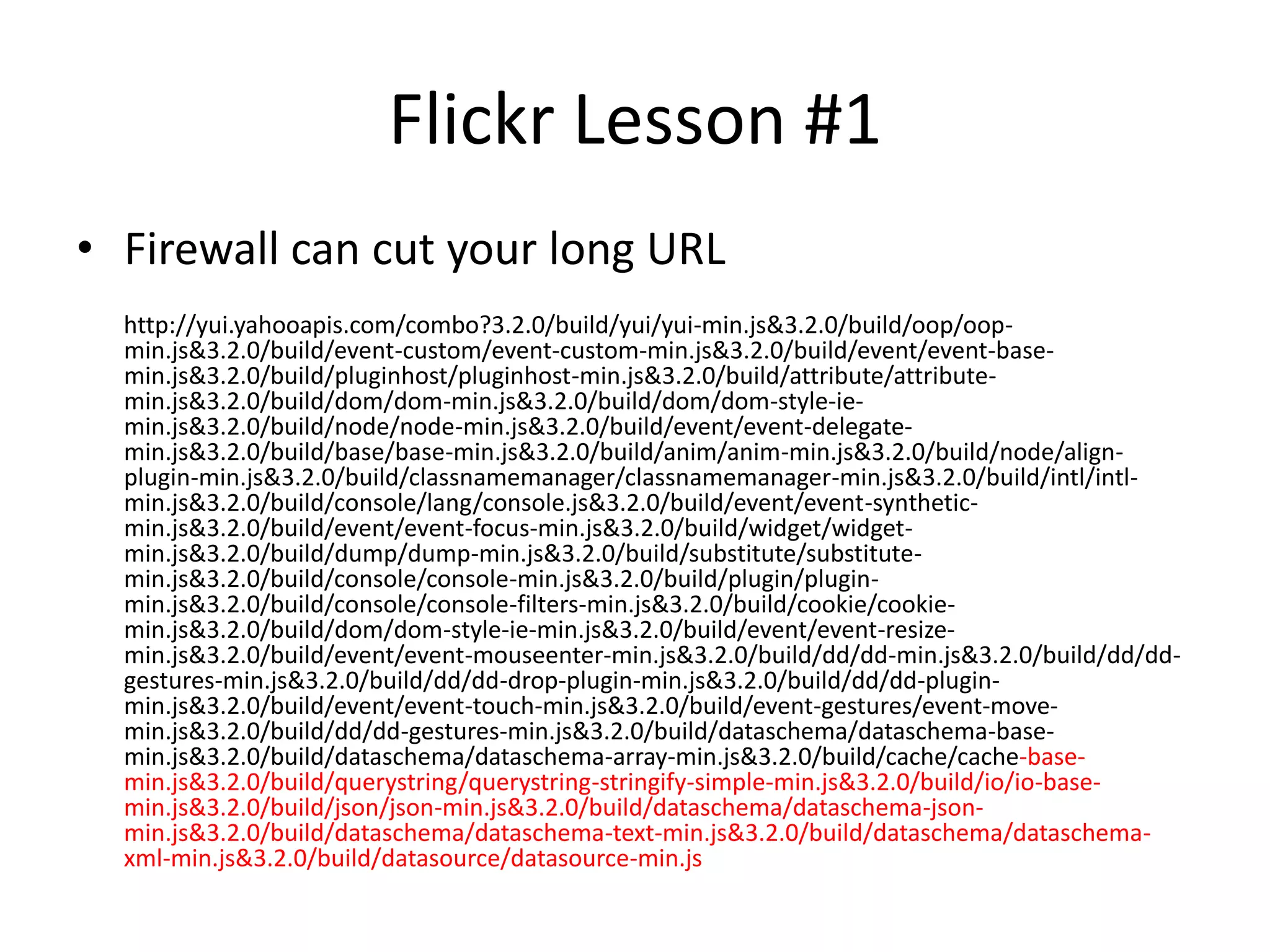 Flickr Lesson #1Firewall can cut your long URL        http://yui.yahooapis.com/combo?3.2.0/build/yui/yui-min.js&3.2.0/build/oop/oop-min.js&3.2.0/build/event-custom/event-custom-min.js&3.2.0/build/event/event-base-min.js&3.2.0/build/pluginhost/pluginhost-min.js&3.2.0/build/attribute/attribute-min.js&3.2.0/build/dom/dom-min.js&3.2.0/build/dom/dom-style-ie-min.js&3.2.0/build/node/node-min.js&3.2.0/build/event/event-delegate-min.js&3.2.0/build/base/base-min.js&3.2.0/build/anim/anim-min.js&3.2.0/build/node/align-plugin-min.js&3.2.0/build/classnamemanager/classnamemanager-min.js&3.2.0/build/intl/intl-min.js&3.2.0/build/console/lang/console.js&3.2.0/build/event/event-synthetic-min.js&3.2.0/build/event/event-focus-min.js&3.2.0/build/widget/widget-min.js&3.2.0/build/dump/dump-min.js&3.2.0/build/substitute/substitute-min.js&3.2.0/build/console/console-min.js&3.2.0/build/plugin/plugin-min.js&3.2.0/build/console/console-filters-min.js&3.2.0/build/cookie/cookie-min.js&3.2.0/build/dom/dom-style-ie-min.js&3.2.0/build/event/event-resize-min.js&3.2.0/build/event/event-mouseenter-min.js&3.2.0/build/dd/dd-min.js&3.2.0/build/dd/dd-gestures-min.js&3.2.0/build/dd/dd-drop-plugin-min.js&3.2.0/build/dd/dd-plugin-min.js&3.2.0/build/event/event-touch-min.js&3.2.0/build/event-gestures/event-move-min.js&3.2.0/build/dd/dd-gestures-min.js&3.2.0/build/dataschema/dataschema-base-min.js&3.2.0/build/dataschema/dataschema-array-min.js&3.2.0/build/cache/cache-base-min.js&3.2.0/build/querystring/querystring-stringify-simple-min.js&3.2.0/build/io/io-base-min.js&3.2.0/build/json/json-min.js&3.2.0/build/dataschema/dataschema-json-min.js&3.2.0/build/dataschema/dataschema-text-min.js&3.2.0/build/dataschema/dataschema-xml-min.js&3.2.0/build/datasource/datasource-min.js