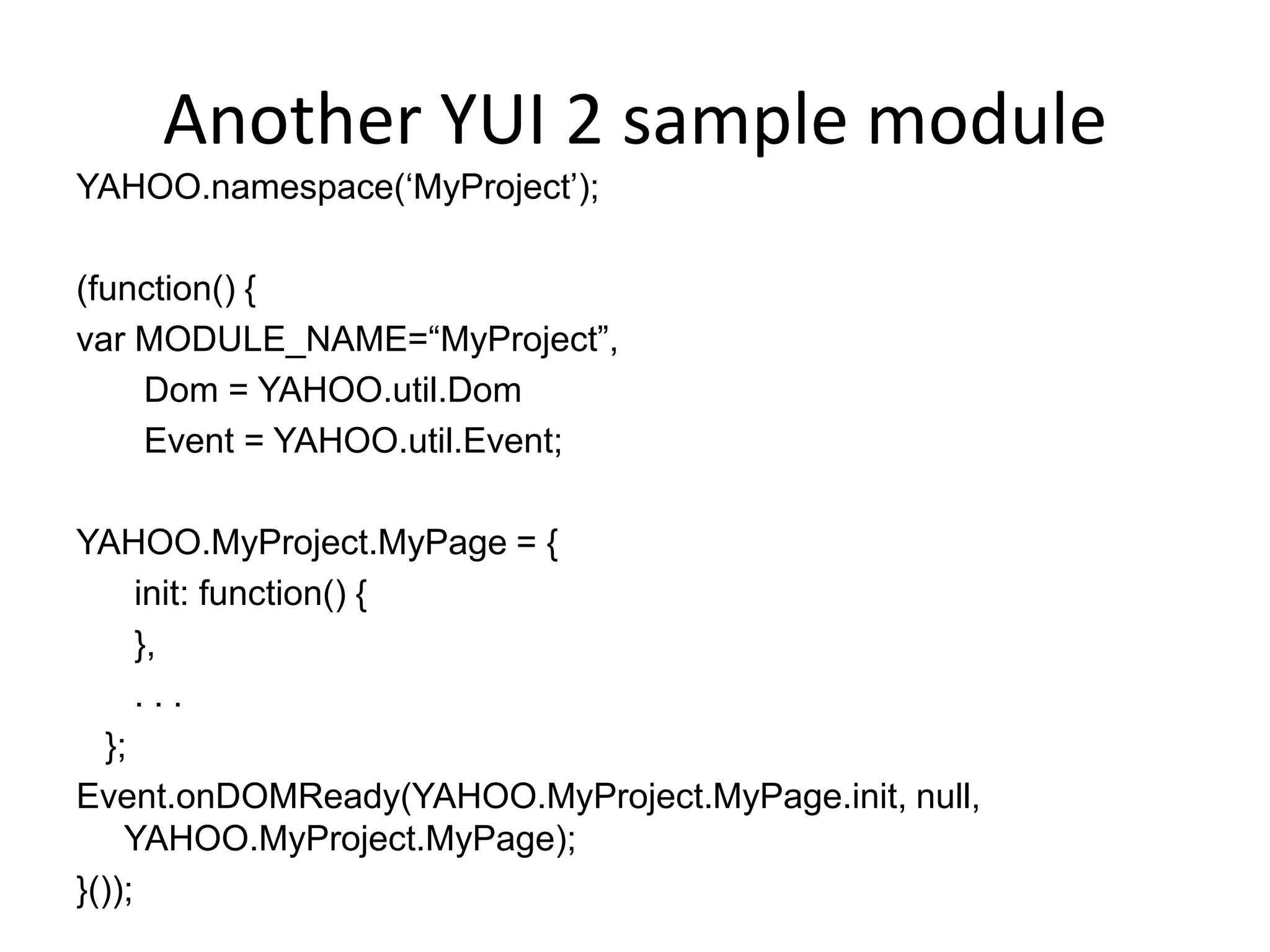 Another YUI 2 sample moduleYAHOO.namespace(‘MyProject’);(function() {var MODULE_NAME=“MyProject”,       Dom = YAHOO.util.Dom       Event = YAHOO.util.Event;YAHOO.MyProject.MyPage = {      init: function() {      },      . . .        };Event.onDOMReady(YAHOO.MyProject.MyPage.init, null, YAHOO.MyProject.MyPage);}());