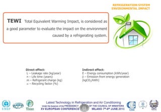 REFRIGERATION SYSTEM
ENVIRONMENTAL IMPACT
TEWI Total Equivalent Warming Impact, is considered as
a good parameter to evaluate the impact on the environment
caused by a refrigerating system.
Direct effect:
L – Leakage rate (kg/year)
n – Life time (years)
m – Refrigerant charge (kg)
– Recycling factor (%)
Indirect effect:
E – Energy consumption (kWh/year)
– Emission from energy generation
(kgCO2/kWh)
TEWI = GWP*L*n + GWP*m*(1- ) + n*E* [kg CO2]
 