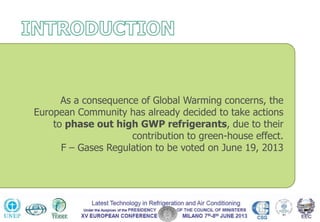 As a consequence of Global Warming concerns, the
European Community has already decided to take actions
to phase out high GWP refrigerants, due to their
contribution to green-house effect.
F – Gases Regulation to be voted on June 19, 2013
 