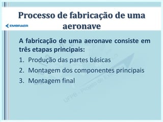 Processo de fabricação de uma
aeronave
A fabricação de uma aeronave consiste em
três etapas principais:
1. Produção das partes básicas
2. Montagem dos componentes principais
3. Montagem final
 