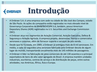 Introdução
• A Embraer S.A. é uma empresa com sede na cidade de São José dos Campos, estado
de São Paulo. As ações da companhia estão registradas no mais elevado nível de
Governança Corporativa da BM&FBOVESPA S.A, também, possui American
Depositary Shares (ADR) registrados na U.S. Securities and Exchange Commission
(SEC).
• A Embraer atua nos segmentos de Aviação Comercial, Aviação Executiva, Defesa &
Segurança e Aviação Agrícola. A empresa projeta, desenvolve, fabrica e comercializa
aeronaves e sistemas, além de fornecer suporte e serviços de pós-venda.
• Desde que foi fundada, em 1969, a Embraer já entregou mais de 8 mil aeronaves. Em
média, a cada 10 segundos uma aeronave fabricada pela Embraer decola de algum
lugar do mundo, transportando anualmente mais de 145 milhões de passageiros.
• A Embraer é líder na fabricação de jatos comerciais de até 130 assentos e a principal
exportadora de bens de alto valor agregado do Brasil. A empresa mantém unidades
industriais, escritórios, centros de serviço e de distribuição de peças, entre outras
atividades, nas Américas, África, Ásia e Europa.
 