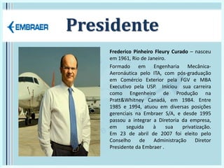 Presidente
Frederico Pinheiro Fleury Curado – nasceu
em 1961, Rio de Janeiro.
Formado em Engenharia Mecânica-
Aeronáutica pelo ITA, com pós-graduação
em Comércio Exterior pela FGV e MBA
Executivo pela USP. Iniciou sua carreira
como Engenheiro de Produção na
Pratt&Whitney Canadá, em 1984. Entre
1985 e 1994, atuou em diversas posições
gerenciais na Embraer S/A, e desde 1995
passou a integrar a Diretoria da empresa,
em seguida à sua privatização.
Em 23 de abril de 2007 foi eleito pelo
Conselho de Administração Diretor
Presidente da Embraer .
 