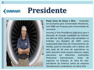 Presidente
Paulo Cesar de Souza e Silva – Graduado
em Economia pela Universidade Mackenzie,
com MBA em Finanças pela Universidade de
Lausanne.
Assumiu a Vice-Presidência Executiva para o
Mercado de Aviação Comercial da Embraer
em abril de 2010. Iniciou suas atividades na
Embraer em Outubro de 1997, como
responsável pela área de Financiamento de
Vendas, para os mercados civil e defesa. Ele
tem mais de 24 anos de experiência no
setor bancário onde ocupou diversos cargos
executivos em diferentes instituições
financeiras internacionais. Antes de
ingressar na Embraer, Sr. Silva foi vice-
presidente da América Latina da empresa
Westdeutsche Landesbank, em Nova York.
 