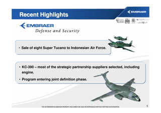 Recent Highlights




• Sale of eight Super Tucano to Indonesian Air Force.




• KC-390 – most of the strategic partnership suppliers selected, including
 engine.

• Program entering joint definition phase.




                                                                             5
 