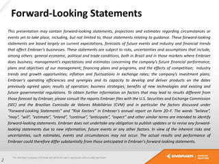 Forward-Looking Statements
This presentation may contain forward-looking statements, projections and estimates regarding circumstances or
events yet to take place, including, but not limited to, those statements relating to guidance. These forward-looking
statements are based largely on current expectations, forecasts of future events and industry and financial trends
that affect Embraer’s businesses. These statements are subject to risks, uncertainties and assumptions that include,
among others: general economic, political and trade conditions, both in Brazil and in those markets where Embraer
does business; management’s expectations and estimates concerning the company’s future financial performance;
plans and objectives of our management; financing plans and programs, and the effects of competition; industry
trends and growth opportunities; inflation and fluctuations in exchange rates; the company’s investment plans;
Embraer’s operating efficiencies and synergies and its capacity to develop and deliver products on the dates
previously agreed upon; results of operation; business strategies; benefits of new technologies and existing and
future governmental regulations. To obtain further information on factors that may lead to results different from
those forecast by Embraer, please consult the reports Embraer files with the U.S. Securities and Exchange Commission
(SEC) and the Brazilian Comissão de Valores Mobiliários (CVM) and in particular the factors discussed under
“Forward-Looking Statements” and “Risk Factors” in Embraer’s annual report on Form 20−F. The words “believe”,
“may”, “will”, “estimate”, “intend”, “continue”, “anticipate”, “expect” and other similar terms are intended to identify
forward-looking statements. Embraer does not undertake any obligation to publish updates or to revise any forward-
looking statements due to new information, future events or any other factors. In view of the inherent risks and
uncertainties, such estimates, events and circumstances may not occur. The actual results and performance of
Embraer could therefore differ substantially from those anticipated in Embraer's forward-looking statements.
2
 
