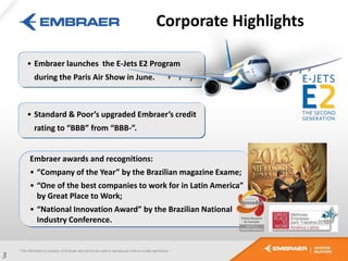 • Embraer launches the E-Jets E2 Program
during the Paris Air Show in June.
Embraer awards and recognitions:
• “Company of the Year” by the Brazilian magazine Exame;
• “One of the best companies to work for in Latin America”
by Great Place to Work;
• “National Innovation Award” by the Brazilian National
Industry Conference.
3
Corporate Highlights
• Standard & Poor’s upgraded Embraer’s credit
rating to “BBB” from “BBB-”.
 