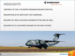 This information is property of Embraer and can not be used or reproduced without written permission.6
HIGHLIGHTS
CONTRACT OF THE F-39 GRIPEN PROGRAM BECAME EFFECTIVE.
RESUMPTION OF KC-390 FLIGHT TEST CAMPAIGN.
DELIVERY OF TWO A-29 SUPER TUCANOS TO THE USAF IN 3Q15.
DELIVERY OF 12 A-29 SUPER TUCANOS TO THE USAF TO DATE.
 