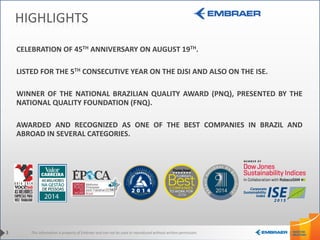 This information is property of Embraer and can not be used or reproduced without written permission.
HIGHLIGHTS
CELEBRATION OF 45TH ANNIVERSARY ON AUGUST 19TH.
LISTED FOR THE 5TH CONSECUTIVE YEAR ON THE DJSI AND ALSO ON THE ISE.
WINNER OF THE NATIONAL BRAZILIAN QUALITY AWARD (PNQ), PRESENTED BY THE
NATIONAL QUALITY FOUNDATION (FNQ).
AWARDED AND RECOGNIZED AS ONE OF THE BEST COMPANIES IN BRAZIL AND
ABROAD IN SEVERAL CATEGORIES.
3
 