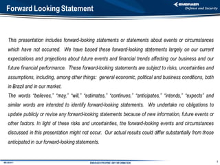Forward Looking Statement


    This presentation includes forward-looking statements or statements about events or circumstances
    which have not occurred. We have based these forward-looking statements largely on our current
    expectations and projections about future events and financial trends affecting our business and our
    future financial performance. These forward-looking statements are subject to risks, uncertainties and
    assumptions, including, among other things: general economic, political and business conditions, both
    in Brazil and in our market.
    The words “believes,” “may,” “will,” “estimates,” “continues,” “anticipates,” “intends,” “expects” and
    similar words are intended to identify forward-looking statements. We undertake no obligations to
    update publicly or revise any forward-looking statements because of new information, future events or
    other factors. In light of these risks and uncertainties, the forward-looking events and circumstances
    discussed in this presentation might not occur. Our actual results could differ substantially from those
    anticipated in our forward-looking statements.


                                                                                                               2
IMD 082-A11                                  EMBRAER PROPRIETARY INFORMATION
 