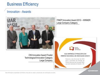 Business Efficiency
   Innovation - Awards

                                                                                                            FINEP Innovation Award 2012 – WINNER
                                                                                                            Large Company Category




                                            CNI Innovation Award Finalist
                                        Technological Innovation Category
                                                          Large Company




Esta informação é propriedade da Embraer e não pode ser usada ou reproduzida sem autorização por escrito.
 