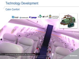 Technology Development
   Cabin Comfort




 Comfort Engineering Laboratory at USP (São Paulo University)

Esta informação é propriedade da Embraer e não pode ser usada ou reproduzida sem autorização por escrito.
 