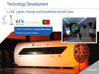 Technology Development
   L.I.F.E. Lighter, Friendly and Eco-efficient Aircraft Cabin




                      Winner Partnership in Crystal Cabin Award
                     (Visionary Concepts Category)




Esta informação é propriedade da Embraer e não pode ser usada ou reproduzida sem autorização por escrito.
 
