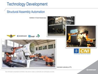 Technology Development
   Structural Assembly Automation
                                                   Exhibition in Future Industry Expo




                                                                                                            Automation Laboratory at ITA.


Esta informação é propriedade da Embraer e não pode ser usada ou reproduzida sem autorização por escrito.
 