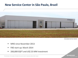 New Service Center in São Paulo, Brazil

Sorocaba Service Center

 MRO since November 2013
 FBO start-up: March 2014

 200,000 SQFT and US$ 25 MM investment
This information is the property of Embraer and cannot be used or reproduced without written consent.

 