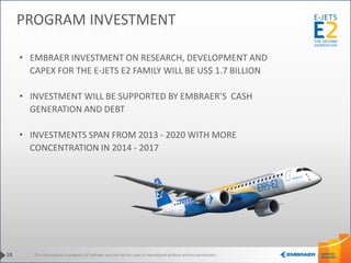 This information is property of Embraer and can not be used or reproduced without written permission.
• EMBRAER INVESTMENT ON RESEARCH, DEVELOPMENT AND
CAPEX FOR THE E-JETS E2 FAMILY WILL BE US$ 1.7 BILLION
• INVESTMENT WILL BE SUPPORTED BY EMBRAER’S CASH
GENERATION AND DEBT
• INVESTMENTS SPAN FROM 2013 - 2020 WITH MORE
CONCENTRATION IN 2014 - 2017
18
PROGRAM INVESTMENT
 