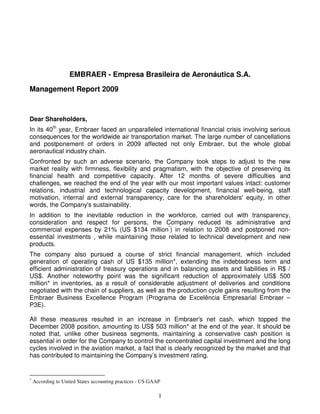 EMBRAER - Empresa Brasileira de Aeronáutica S.A.
Management Report 2009



Dear Shareholders,
In its 40th year, Embraer faced an unparalleled international financial crisis involving serious
consequences for the worldwide air transportation market. The large number of cancellations
and postponement of orders in 2009 affected not only Embraer, but the whole global
aeronautical industry chain.
Confronted by such an adverse scenario, the Company took steps to adjust to the new
market reality with firmness, flexibility and pragmatism, with the objective of preserving its
financial health and competitive capacity. After 12 months of severe difficulties and
challenges, we reached the end of the year with our most important values intact: customer
relations, industrial and technological capacity development, financial well-being, staff
motivation, internal and external transparency, care for the shareholders' equity, in other
words, the Company's sustainability.
In addition to the inevitable reduction in the workforce, carried out with transparency,
consideration and respect for persons, the Company reduced its administrative and
commercial expenses by 21% (US $134 million*) in relation to 2008 and postponed non-
essential investments , while maintaining those related to technical development and new
products.
The company also pursued a course of strict financial management, which included
generation of operating cash of US $135 million*, extending the indebtedness term and
efficient administration of treasury operations and in balancing assets and liabilities in R$ /
US$. Another noteworthy point was the significant reduction of approximately US$ 500
million* in inventories, as a result of considerable adjustment of deliveries and conditions
negotiated with the chain of suppliers, as well as the production cycle gains resulting from the
Embraer Business Excellence Program (Programa de Excelência Empresarial Embraer –
P3E).

All these measures resulted in an increase in Embraer's net cash, which topped the
December 2008 position, amounting to US$ 503 million* at the end of the year. It should be
noted that, unlike other business segments, maintaining a conservative cash position is
essential in order for the Company to control the concentrated capital investment and the long
cycles involved in the aviation market, a fact that is clearly recognized by the market and that
has contributed to maintaining the Company’s investment rating.


*
    According to United States accounting practices - US GAAP

                                                            1
 