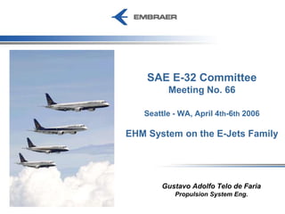 SAE E-32 Committee
Meeting No. 66
Seattle - WA, April 4th-6th 2006
EHM System on the E-Jets Family
Gustavo Adolfo Telo de Faria
Propulsion System Eng.
 