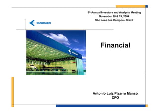 5th Annual Investors and Analysts Meeting
        November 18 & 19, 2004
      São José dos Campos - Brazil




          Financial




    Antonio Luiz Pizarro Manso
               CFO
 