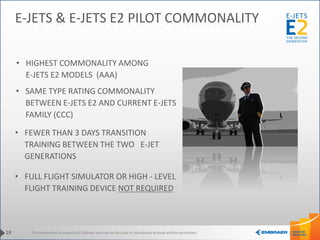 This information is property of Embraer and can not be used or reproduced without written permission.
• HIGHEST COMMONALITY AMONG
E-JETS E2 MODELS (AAA)
• FULL FLIGHT SIMULATOR OR HIGH - LEVEL
FLIGHT TRAINING DEVICE NOT REQUIRED
• FEWER THAN 3 DAYS TRANSITION
TRAINING BETWEEN THE TWO E-JET
GENERATIONS
19
E-JETS & E-JETS E2 PILOT COMMONALITY
• SAME TYPE RATING COMMONALITY
BETWEEN E-JETS E2 AND CURRENT E-JETS
FAMILY (CCC)
 