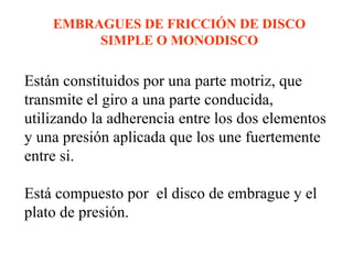 EMBRAGUES DE FRICCIÓN DE DISCO
         SIMPLE O MONODISCO

Están constituidos por una parte motriz, que
transmite el giro a una parte conducida,
utilizando la adherencia entre los dos elementos
y una presión aplicada que los une fuertemente
entre si.

Está compuesto por el disco de embrague y el
plato de presión.
 