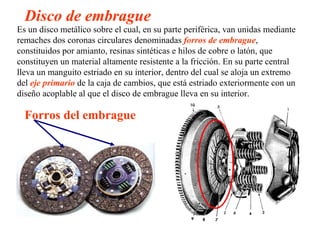 Disco de embrague
Es un disco metálico sobre el cual, en su parte periférica, van unidas mediante
remaches dos coronas circulares denominadas forros de embrague,
constituidos por amianto, resinas sintéticas e hilos de cobre o latón, que
constituyen un material altamente resistente a la fricción. En su parte central
lleva un manguito estriado en su interior, dentro del cual se aloja un extremo
del eje primario de la caja de cambios, que está estriado exteriormente con un
diseño acoplable al que el disco de embrague lleva en su interior.

  Forros del embrague
 