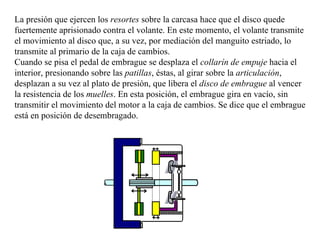 La presión que ejercen los resortes sobre la carcasa hace que el disco quede
fuertemente aprisionado contra el volante. En este momento, el volante transmite
el movimiento al disco que, a su vez, por mediación del manguito estriado, lo
transmite al primario de la caja de cambios.
Cuando se pisa el pedal de embrague se desplaza el collarín de empuje hacia el
interior, presionando sobre las patillas, éstas, al girar sobre la articulación,
desplazan a su vez al plato de presión, que libera el disco de embrague al vencer
la resistencia de los muelles. En esta posición, el embrague gira en vacío, sin
transmitir el movimiento del motor a la caja de cambios. Se dice que el embrague
está en posición de desembragado.
 