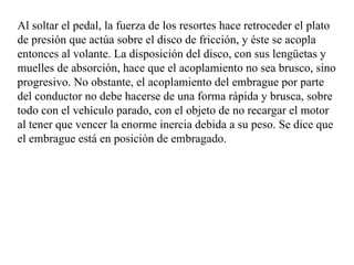 Al soltar el pedal, la fuerza de los resortes hace retroceder el plato
de presión que actúa sobre el disco de fricción, y éste se acopla
entonces al volante. La disposición del disco, con sus lengüetas y
muelles de absorción, hace que el acoplamiento no sea brusco, sino
progresivo. No obstante, el acoplamiento del embrague por parte
del conductor no debe hacerse de una forma rápida y brusca, sobre
todo con el vehículo parado, con el objeto de no recargar el motor
al tener que vencer la enorme inercia debida a su peso. Se dice que
el embrague está en posición de embragado.
 