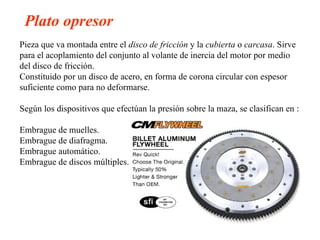Plato opresor
Pieza que va montada entre el disco de fricción y la cubierta o carcasa. Sirve
para el acoplamiento del conjunto al volante de inercia del motor por medio
del disco de fricción.
Constituido por un disco de acero, en forma de corona circular con espesor
suficiente como para no deformarse.

Según los dispositivos que efectúan la presión sobre la maza, se clasifican en :

Embrague de muelles.
Embrague de diafragma.
Embrague automático.
Embrague de discos múltiples.
 