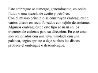Este embrague se sumerge, generalmente, en aceite
fluido o una mezcla de aceite y petróleo.
Con el mismo principio se construyen embragues de
varios discos en seco, forrados con tejido de amianto.
Algunos embragues de este tipo se usan en los
tractores de cadenas para su dirección. En este caso
son accionados con una leva mandada con una
palanca, según apriete o deje sueltos los discos
produce el embrague o desembrague.
 