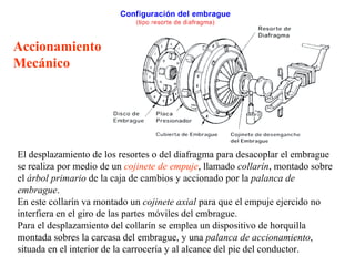 Accionamiento
Mecánico




El desplazamiento de los resortes o del diafragma para desacoplar el embrague
se realiza por medio de un cojinete de empuje, llamado collarín, montado sobre
el árbol primario de la caja de cambios y accionado por la palanca de
embrague.
En este collarín va montado un cojinete axial para que el empuje ejercido no
interfiera en el giro de las partes móviles del embrague.
Para el desplazamiento del collarín se emplea un dispositivo de horquilla
montada sobres la carcasa del embrague, y una palanca de accionamiento,
situada en el interior de la carrocería y al alcance del pie del conductor.
 