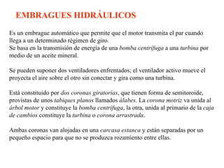 EMBRAGUES HIDRÁULICOS
Es un embrague automático que permite que el motor transmita el par cuando
llega a un determinado régimen de giro.
Se basa en la transmisión de energía de una bomba centrífuga a una turbina por
medio de un aceite mineral.

Se pueden suponer dos ventiladores enfrentados; el ventilador activo mueve el
proyecta el aire sobre el otro sin conectar y gira como una turbina.

Está constituido por dos coronas giratorias, que tienen forma de semitoroide,
provistas de unos tabiques planos llamados álabes. La corona motriz va unida al
árbol motor y constituye la bomba centrífuga, la otra, unida al primario de la caja
de cambios constituye la turbina o corona arrastrada.

Ambas coronas van alojadas en una carcasa estanca y están separadas por un
pequeño espacio para que no se produzca rozamiento entre ellas.
 