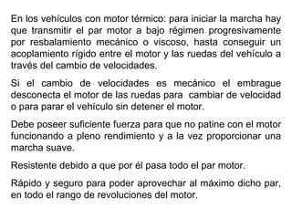 En los vehículos con motor térmico: para iniciar la marcha hay
que transmitir el par motor a bajo régimen progresivamente
por resbalamiento mecánico o viscoso, hasta conseguir un
acoplamiento rígido entre el motor y las ruedas del vehículo a
través del cambio de velocidades.
Si el cambio de velocidades es mecánico el embrague
desconecta el motor de las ruedas para cambiar de velocidad
o para parar el vehículo sin detener el motor.
Debe poseer suficiente fuerza para que no patine con el motor
funcionando a pleno rendimiento y a la vez proporcionar una
marcha suave.
Resistente debido a que por él pasa todo el par motor.
Rápido y seguro para poder aprovechar al máximo dicho par,
en todo el rango de revoluciones del motor.
 