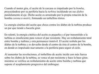 Cuando el motor gira, el aceite de la carcasa es impulsado por la bomba,
proyectándose por su periferia hacia la turbina incidiendo en sus álabes
paralelamente al eje. Dicho aceite es arrastrado por la propia rotación de la
bomba corona o motriz, formando un torbellino tórico.

La energía cinética del aceite que choca contra los álabes de la turbina produce
un par que tiende a hacerla girar.

En ralentí, la energía cinética del aceite es pequeña y el par transmitido a la
turbina es insuficiente para vencer el par resistente. Hay un resbalamiento total
entre bomba y turbina y esta permanece inmóvil. El aceite resbala por los
álabes de la turbina y es devuelto desde el centro de ésta al centro de la bomba,
en donde es impulsado nuevamente a la periferia para seguir el ciclo.

Al aumentar las revoluciones, el torbellino de aceite incide con más fuerza
sobre los álabes de la turbina, se vence al par resistente y hace la hace girar,
mientras se verifica un resbalamiento de aceite entre bomba y turbina que
supone el acoplamiento progresivo del embrague.
 
