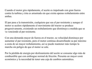 Cuando el motor gira rápidamente, el aceite es impulsado con gran fuerza
contra la turbina y ésta es arrastrada sin que exista apenas resbalamiento entre
ambas.

El par pasa a la transmisión, cualquiera que sea el par resistente y aunque el
motor se acelere rápidamente el movimiento del tractor se produce
progresivamente, existiendo un resbalamiento que disminuye a medida que se
va venciendo al par resistente.

Con una demanda mayor de fuerza en el tractor, su velocidad disminuye por
aumentar el par resistente, pero el motor continua desarrollando su par máximo
a costa de un mayor resbalamiento, así se puede mantener más tiempo la
marcha sin peligro de que el motor se cale.

Por la pérdida de energía por deslizamiento del aceite se consume algo más de
combustible que con embrague normal de fricción. Presenta un mayor coste
económico y la necesidad de tener una caja de cambios automática.
 