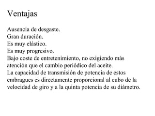 Ventajas
Ausencia de desgaste.
Gran duración.
Es muy elástico.
Es muy progresivo.
Bajo coste de entretenimiento, no exigiendo más
atención que el cambio periódico del aceite.
La capacidad de transmisión de potencia de estos
embragues es directamente proporcional al cubo de la
velocidad de giro y a la quinta potencia de su diámetro.
 