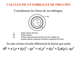 CÁLCULO DE UN EMBRAGUE DE FRICCIÓN

         Considérense los forros de un embrague.
                                                 dρ

                                    ρ
                                        r


                                            R



        r:     Radio interior del forro
        R:     Radio exterior.
        p:     Presión ejercida sobre el disco por los muelles (se
               puede suponer constante en toda la superficie del forro)

   En una corona circular diferencial la fuerza que actúa
dF = π ( ρ + dρ )2 - πρ 2 = π ( ρ 2 + dρ 2 + 2 ρdρ ) - πρ 2
 
