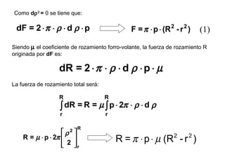 Como dρ 2 = 0 se tiene que:

 dF = 2 ⋅ π ⋅ ρ ⋅ d ρ ⋅ p                      F = π ⋅ p ⋅ (R 2 - r 2 )    (1)
Siendo µ el coeficiente de rozamiento forro-volante, la fuerza de rozamiento R
originada por dF es:

                   dR = 2 ⋅ π ⋅ ρ ⋅ d ρ ⋅ p ⋅ µ
La fuerza de rozamiento total será:

                   R                  R
                   ∫ dR = R = µ ∫ p ⋅ 2π ⋅ ρ ⋅ d ρ
                   r                  r

                          R
                    ρ2 
    R = µ ⋅ p ⋅ 2π     
                    2 r
                                          R = π ⋅ p ⋅ µ (R - r )2     2
                       
 