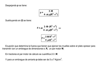 Despejando p se tiene:

                                                   3 ⋅M
                                         p=
                                              4 ⋅π⋅µ 3 - r 3 )
                                                     (R

   Sustituyendo en (I) se tiene:

                                             3 ⋅M ⋅(R 2 - r 2 )
                                     F = π⋅                     ⇒
                                            4 ⋅π⋅ µ 3 - r 3 )
                                                    (R

                                             3 M R2 - r 2
                                          F=
                                             4 µR3 - r 3

   Ecuación que determina la fuerza que tienen que ejercer los muelles sobre el plato opresor para
transmitir con un embrague de dimensiones r, R, un par motor M.

   En tractores el par motor de cálculo se cuantifica 2-3 .M.
                                                                 2
   Y para un embrague de amianto p debe ser de 5 a 7 Kg/cm .
 